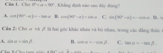 Cho 0° <90°. Khăng định nào sau đây đúng?
A. cot (90°-alpha )=-tan alpha B. cos (90°-alpha )=sin alpha 、 C. sin (90°-alpha )=-cos alpha . D. t
Câu 2: Cho α và β là hai góc khác nhau và bù nhau, trong các đăng thức s
A. sin alpha =sin beta. B. cos alpha =-cos beta. C. tan alpha =-tan beta. 
Câu 3: Cho tam giác ABC^(widehat D) 60°