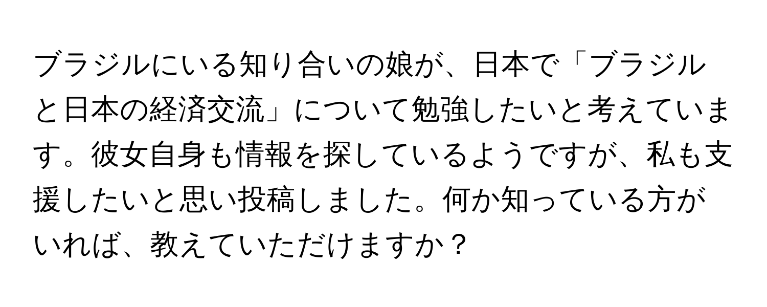 ブラジルにいる知り合いの娘が、日本で「ブラジルと日本の経済交流」について勉強したいと考えています。彼女自身も情報を探しているようですが、私も支援したいと思い投稿しました。何か知っている方がいれば、教えていただけますか？