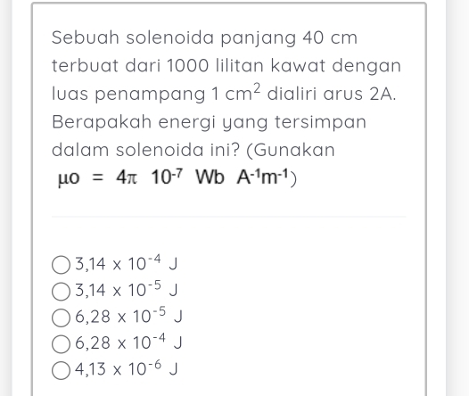 Sebuah solenoida panjang 40 cm
terbuat dari 1000 lilitan kawat dengan
luas penampang 1cm^2 dialiri arus 2A.
Berapakah energi yang tersimpan
dalam solenoida ini? (Gunakan
mu o=4π 10^(-7) Wb A^(-1)m^(-1))
3,14* 10^(-4)
3,14* 10^(-5)
6,28* 10^(-5)
6,28* 10^(-4)
4,13* 10^(-6) □