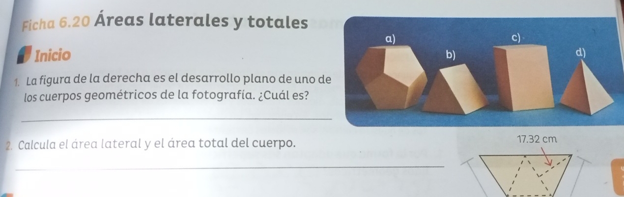 Ficha 6.20 Áreas laterales y totales 
Inicio 
1. La figura de la derecha es el desarrollo plano de uno d 
los cuerpos geométricos de la fotografía. ¿Cuál es? 
_ 
2. Calcula el área lateral y el área total del cuerpo.
17.32 cm
_