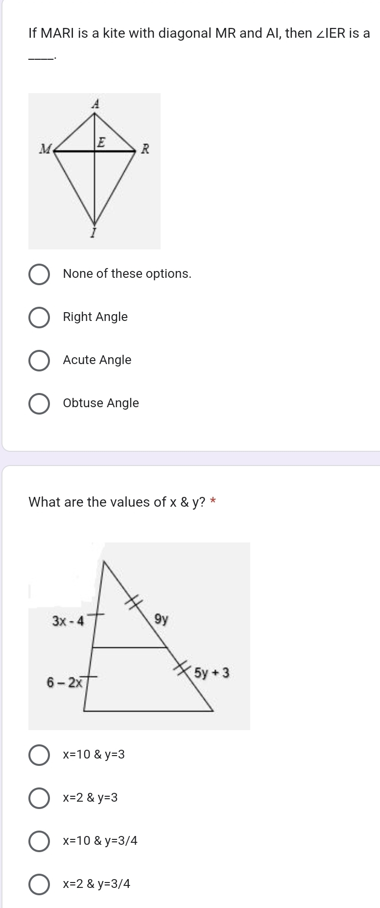 If MARI is a kite with diagonal MR and AI, then ∠ IER is a
__.
None of these options.
Right Angle
Acute Angle
Obtuse Angle
What are the values of x & y? *
x=10 & y=3
x=2  y=3
x=10 y=3/4
x=2 y=3/4