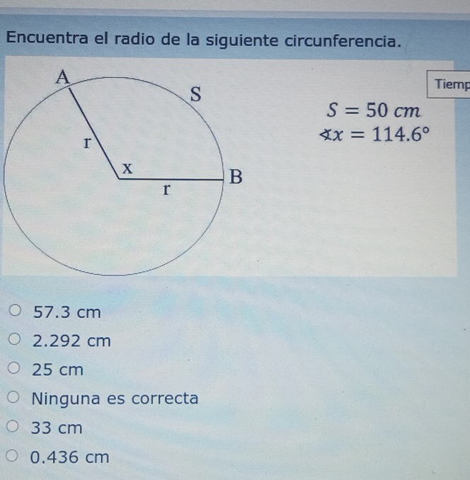 Encuentra el radio de la siguiente circunferencia.
Tiemp
S=50cm
∠ x=114.6°
57.3 cm
2.292 cm
25 cm
Ninguna es correcta
33 cm
0.436 cm