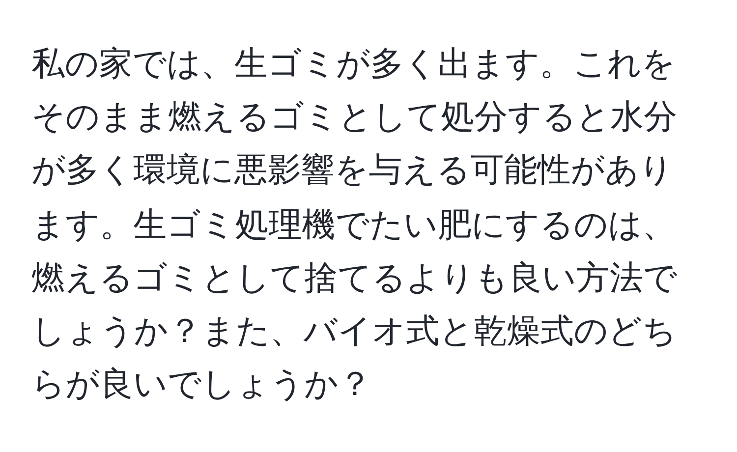 私の家では、生ゴミが多く出ます。これをそのまま燃えるゴミとして処分すると水分が多く環境に悪影響を与える可能性があります。生ゴミ処理機でたい肥にするのは、燃えるゴミとして捨てるよりも良い方法でしょうか？また、バイオ式と乾燥式のどちらが良いでしょうか？