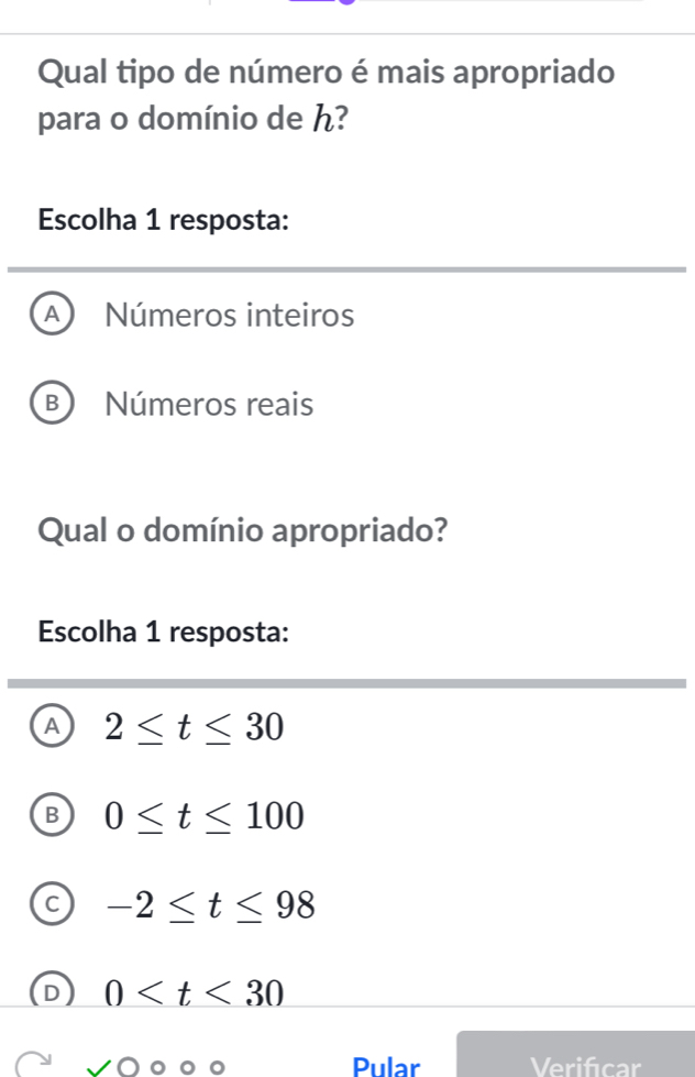 Qual tipo de número é mais apropriado
para o domínio de ん?
Escolha 1 resposta:
A Números inteiros
B Números reais
Qual o domínio apropriado?
Escolha 1 resposta:
A 2≤ t≤ 30
0≤ t≤ 100
-2≤ t≤ 98
0
Pular Verifcar