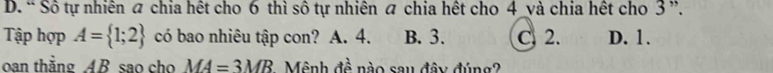 D. “ Sô tự nhiên a chia hết cho 6 thì sô tự nhiên a chia hết cho 4 và chia hết cho 3 ”.
Tập hợp A= 1;2 có bao nhiêu tập con? A. 4. B. 3. C. 2. D. 1.
oan thắng AB sao cho MA=3MB Mệnh đề nào sau đây đúng?