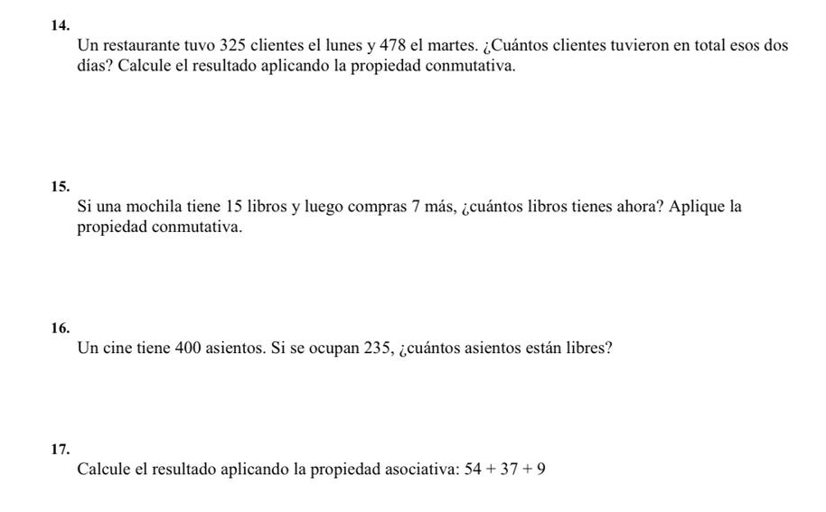 Un restaurante tuvo 325 clientes el lunes y 478 el martes. ¿Cuántos clientes tuvieron en total esos dos 
días? Calcule el resultado aplicando la propiedad conmutativa. 
15. 
Si una mochila tiene 15 libros y luego compras 7 más, ¿cuántos libros tienes ahora? Aplique la 
propiedad conmutativa. 
16. 
Un cine tiene 400 asientos. Si se ocupan 235, ¿cuántos asientos están libres? 
17. 
Calcule el resultado aplicando la propiedad asociativa: 54+37+9