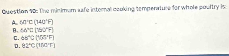 The minimum safe internal cooking temperature for whole poultry is:
A. 60°C(140°F)
B. 66°C(150°F)
C. 68°C(155°F)
D. 82°C(180°F)