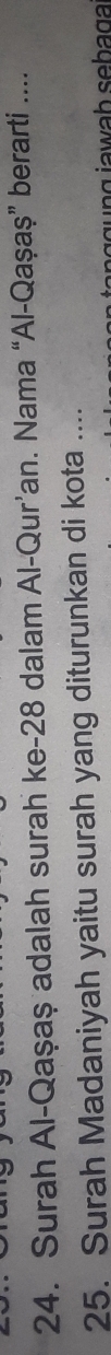 Surah Al-Qaşaş adalah surah ke -28 dalam Al-Qur’an. Nama “Al-Qaşaș” berarti .... 
25. Surah Madaniyah yaitu surah yang diturunkan di kota .... 
n i a wah seba g a