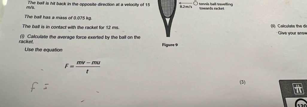 The ball is hit back in the opposite direction at a velocity of 15 8.2 m/s tennis ball travelling
m/s. towards racket 
The ball has a mass of 0.075 kg. 
The ball is in contact with the racket for 12 ms. (ii) Calculate the di 
Give your answ 
(i) Calculate the average force exerted by the ball on the 
racket. Figure 9 
Use the equation
F= (mv-mu)/t 
(3) 
+