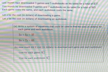 Last month Ravi downloaded 3 games and 5 audiobooks on his tablet for a total of $37.
This month he downloaded 9 games and 7 audiobooks on his tablet for a total of $65.
Each game costs the same, and each audiobook costs the same.
Let x be the cost (in dollars) of downloading a game.
Let y be the cost (in dollars) of downloading an audiobook.