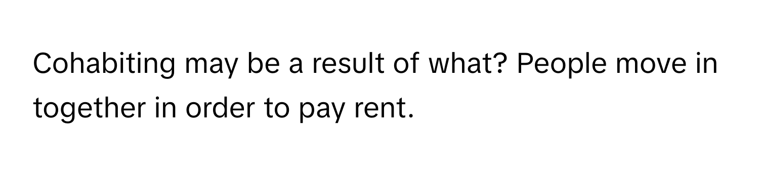 Cohabiting may be a result of what? People move in together in order to pay rent.