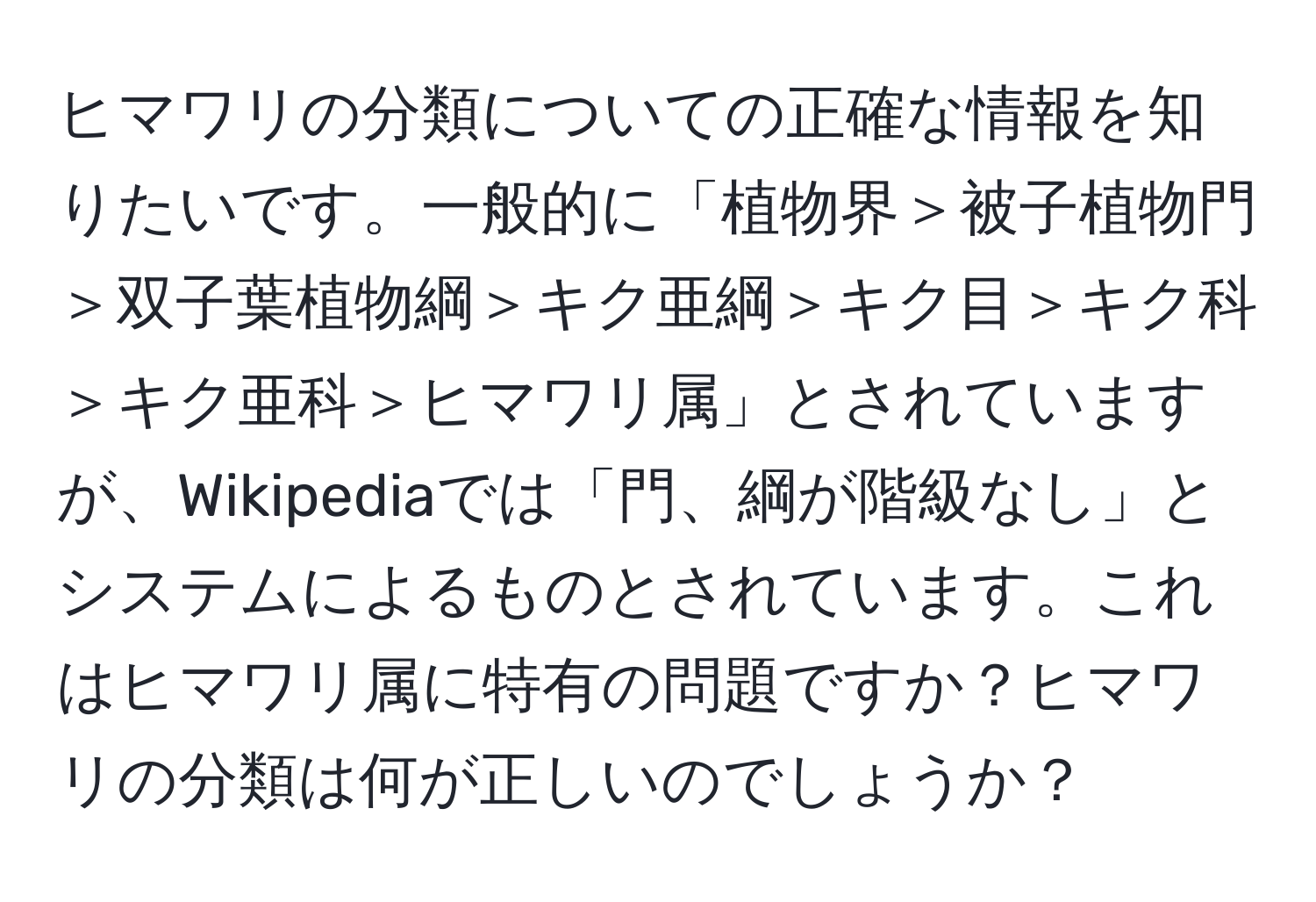 ヒマワリの分類についての正確な情報を知りたいです。一般的に「植物界＞被子植物門＞双子葉植物綱＞キク亜綱＞キク目＞キク科＞キク亜科＞ヒマワリ属」とされていますが、Wikipediaでは「門、綱が階級なし」とシステムによるものとされています。これはヒマワリ属に特有の問題ですか？ヒマワリの分類は何が正しいのでしょうか？