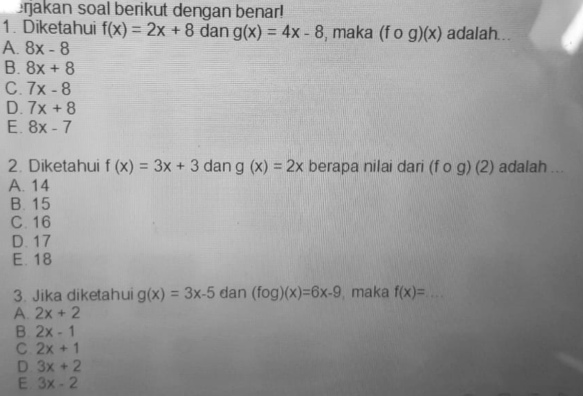 erjakan soal berikut dengan benar!
1. Diketahui f(x)=2x+8 dan g(x)=4x-8 , maka (fcirc g)(x) adalah...
A. 8x-8
B. 8x+8
C. 7x-8
D. 7x+8
E. 8x-7
2. Diketahui f(x)=3x+3 dan g(x)=2x berapa nilai dari (fcirc g)(2) adalah ...
A. 14
B. 15
C. 16
D. 17
E. 18
3. Jika diketahui g(x)=3x-5 dan (fog)(x)=6x-9 maka f(x)= _
A. 2x+2
B. 2x-1
C 2x+1
D 3x+2
E. 3x-2