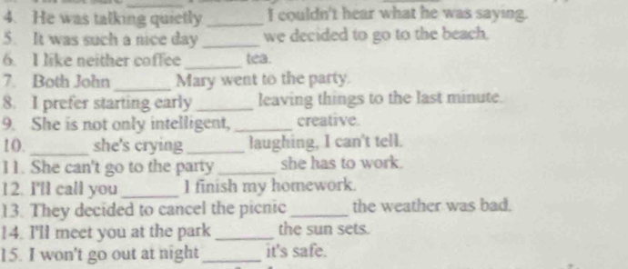 He was talking quietly _I couldn't hear what he was saying. 
5. It was such a nice day _we decided to go to the beach. 
6. I like neither coffee_ tea. 
7. Both John _Mary went to the party. 
8. I prefer starting early_ leaving things to the last minute. 
9. She is not only intelligent, _creative. 
10. _she's crying _laughing, I can't tell. 
11. She can't go to the party _she has to work. 
12. I'll call you _I finish my homework. 
13. They decided to cancel the picnic _the weather was bad. 
14. I'll meet you at the park _the sun sets. 
15. I won't go out at night_ it's safe.