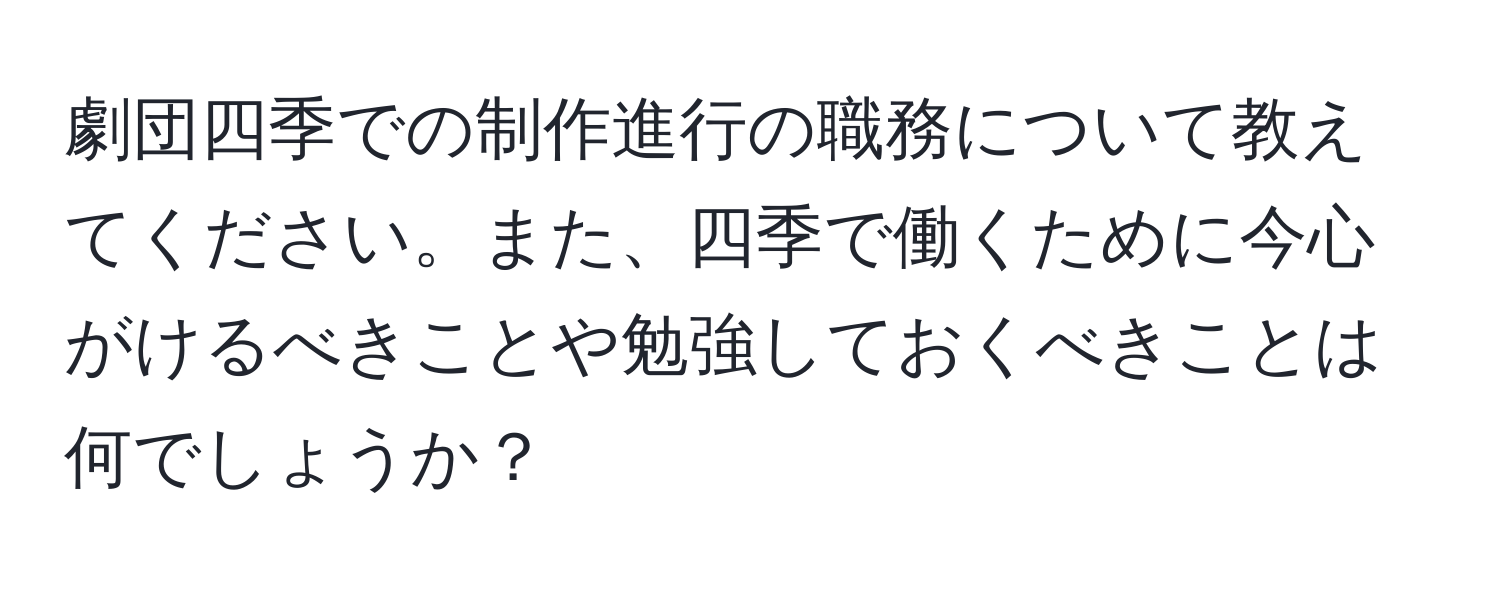 劇団四季での制作進行の職務について教えてください。また、四季で働くために今心がけるべきことや勉強しておくべきことは何でしょうか？