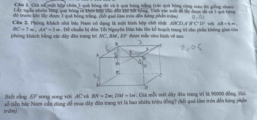 Giả sử một hộp chứa 3 quả bóng đỏ và 6 quả bóng trắng (các quả bóng cùng màu thì giống nhau). 
Lây ngẫu nhiên từng quả bóng ra khỏi hộp cho đến khi hết bóng. Tính xác suất để lấy được tắt cả 3 quả bóng 
đỏ trước khi lấy được 3 quả bóng trắng. (kết quả làm tròn đến hùng phần trăm). 
Câu 2. Phòng khách nhà bác Nam có dạng là một hình hộp chữ nhật ABCD.A'' B'C'D' với AB=6m,
BC=7m, AA'=3m. Để chuẩn bị đón Tết Nguyên Đán bác lên kế hoạch trang trí cho phần không gian của 
phòng khách bằng các dây đèn trang trí NC , BM , EF được mắc như hình vẽ sau: 
Biết rằng EF song song với AC và BN=2m; DM=1m. Giá mỗi mét dây đèn trang trí là 90000 đồng. Hỏi 
số tiền bác Nam cần dùng để mua dây đèn trang trí là bao nhiêu triệu đồng? (kết quả làm tròn đến hàng phần 
trăm).