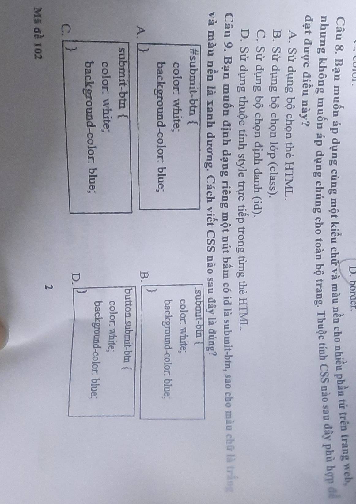 border.
Câu 8. Bạn muốn áp dụng cùng một kiểu chữ và màu nền cho nhiều phần tử trên trang web,
nhưng không muốn áp dụng chúng cho toàn bộ trang. Thuộc tính CSS nào sau đây phù hợp để
đạt được điều này?
A. Sử dụng bộ chọn thẻ HTML.
B. Sử dụng bộ chọn lớp (class).
C. Sử dụng bộ chọn định danh (id).
D. Sử dụng thuộc tính style trực tiếp trong từng thẻ HTML.
Câu 9. Bạn muốn định dạng riêng một nút bấm có id là submit-btn, sao cho màu chữ là trắng
và màu nền là xanh dương. Cách viết CSS nào sau đây là đúng?
#submit-btn 
submɪt-btn 
color white;
color: white;
background-color: blue;
background-color: blue;
A.
B. 
submit-btn 
button submit-btn 
color. white;
color white; background-color: blue;
background-color: blue;
C. 
D. 3
2
Mã đề 102
