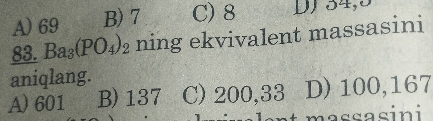 C) 8
A) 69
B) 7 D) 34,5
83. Ba_3(PO_4)_2 ning ekvivalent massasini
aniqlang.
A) 601
B) 137 C) 200,33 D) 100,167
assasini