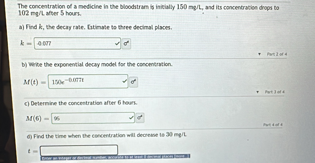 The concentration of a medicine in the bloodstram is initially 150 mg/L, and its concentration drops to
102 mg/L after 5 hours. 
a) Find k, the decay rate. Estimate to three decimal places.
k=-0.077 □ vector sqrt(6^(□ 6^6)) 
Part 2 of 4 
b) Write the exponential decay model for the concentration.
M(t)=150e^(-0.077t) □ sqrt(6^4)
Part 3 of 4 
c) Determine the concentration after 6 hours.
M(6)=|95
v| sigma^6
Part 4 of 4 
d) Find the time when the concentration will decrease to 30 mg/L
t= □ 
Enter an integer or decimal number, accurate to at least 0 decimal places [more..]