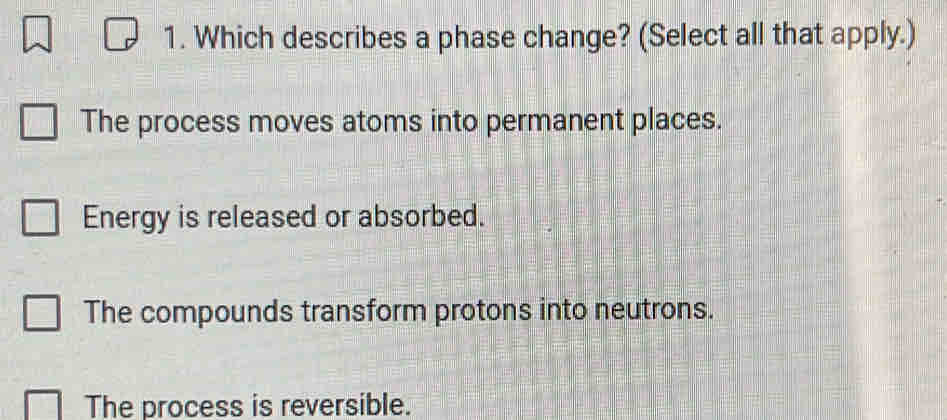 Which describes a phase change? (Select all that apply.)
The process moves atoms into permanent places.
Energy is released or absorbed.
The compounds transform protons into neutrons.
The process is reversible.