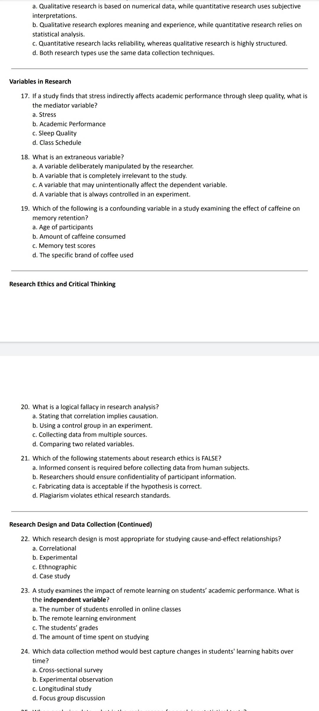 a. Qualitative research is based on numerical data, while quantitative research uses subjective
interpretations.
b. Qualitative research explores meaning and experience, while quantitative research relies on
statistical analysis.
c. Quantitative research lacks reliability, whereas qualitative research is highly structured.
d. Both research types use the same data collection techniques.
Variables in Research
17. If a study finds that stress indirectly affects academic performance through sleep quality, what is
the mediator variable?
a. Stress
b. Academic Performance
c. Sleep Quality
d. Class Schedule
a. A variable deliberately manipulated by the researcher.
b. A variable that is completely irrelevant to the study.
c. A variable that may unintentionally affect the dependent variable.
d. A variable that is always controlled in an experiment.
19. Which of the following is a confounding variable in a study examining the effect of caffeine on
memory retention?
a. Age of participants
b. Amount of caffeine consumed
c. Memory test scores
d. The specific brand of coffee used
Research Ethics and Critical Thinking
20. What is a logical fallacy in research analysis?
a. Stating that correlation implies causation.
b. Using a control group in an experiment.
c. Collecting data from multiple sources.
d. Comparing two related variables.
21. Which of the following statements about research ethics is FALSE?
a. Informed consent is required before collecting data from human subjects.
b. Researchers should ensure confidentiality of participant information.
c. Fabricating data is acceptable if the hypothesis is correct.
d. Plagiarism violates ethical research standards.
Research Design and Data Collection (Continued)
22. Which research design is most appropriate for studying cause-and-effect relationships?
a. Correlational
b. Experimental
c. Ethnographic
d. Case study
23. A study examines the impact of remote learning on students’ academic performance. What is
the independent variable?
a. The number of students enrolled in online classes
b. The remote learning environment
c. The students’ grades
d. The amount of time spent on studying
24. Which data collection method would best capture changes in students' learning habits over
time?
a. Cross-sectional survey
b. Experimental observation
c. Longitudinal study
d. Focus group discussion