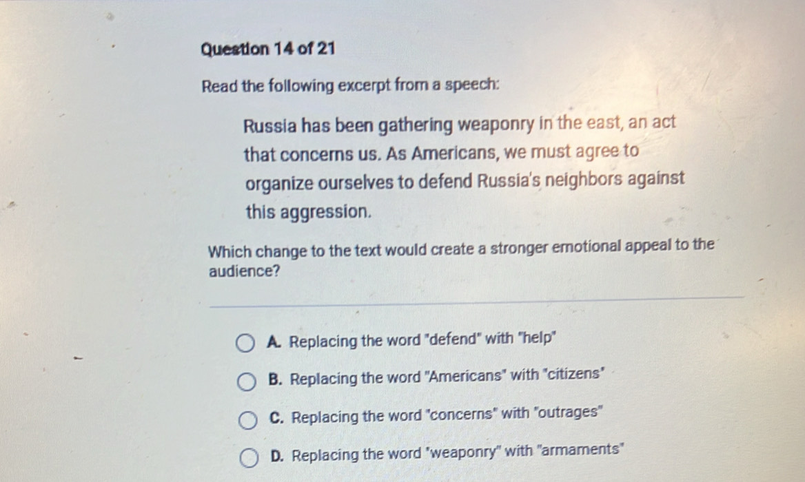 Read the following excerpt from a speech:
Russia has been gathering weaponry in the east, an act
that concerns us. As Americans, we must agree to
organize ourselves to defend Russia's neighbors against
this aggression.
Which change to the text would create a stronger emotional appeal to the
audience?
A. Replacing the word "defend" with "help"
B. Replacing the word 'Americans" with "citizens"
C. Replacing the word "concerns" with "outrages'
D. Replacing the word "weaponry" with "armaments"