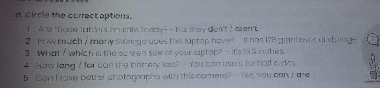 Circle the correct options. 
1 Are these tablets on sale today? - No, they don't / aren't. 
2 How much / many storage does this laptop have? - It has 128 gigabytes of storage 7
3 What / which is the screen size of your laptop? - It's 13.3 inches. 
4 How long / far can the battery last? - You can use it for half a day. 
5 Can I take better photographs with this camera? - Yes, you can / are.