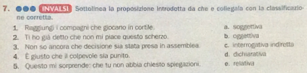 INMALSI Sottolínea la proposizione introdotta da che e collegala con la classificazio
ne corretta.
1. Raggiungi i compagni che giocano in cortile. a. soggettiva
2. Ti ho giả detto che non mi piace questo scherzo. b. oggettiva
3. Non so ancora che decisione sia stata presa in assemblea c. interrogativa indiretta
4. É giusto che il colpevole sia punito. d. dichiarativa
5. Questo mi sorprende: che tu non abbia chiesto spiegazioni. e. relativa