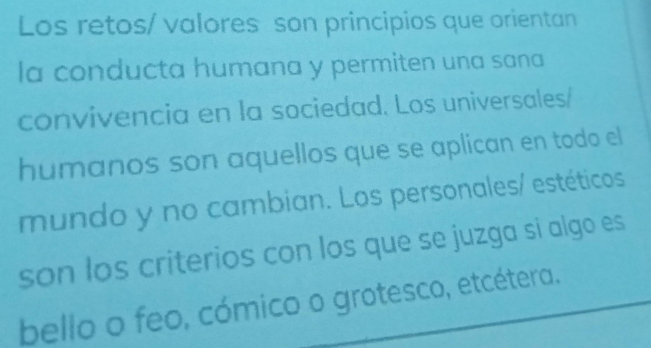 Los retos/ valores son principios que orientan 
la conducta humana y permiten una sana 
convivencia en la sociedad. Los universales/ 
humanos son aquellos que se aplican en todo el 
mundo y no cambian. Los personales/ estéticos 
son los criterios con los que se juzga si algo es 
bello o feo, cómico o grotesco, etcétera.