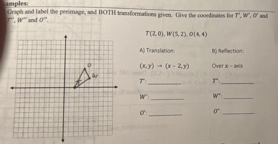 amples: 
Graph and label the preimage, and BOTH transformations given. Give the coordinates for
T'', W'' and O''. T', W', O' and
T(2,0), W(5,2), O(4,4)
A) Translation: B) Reflection: 
Over x-axis
(x,y)to (x-2,y)
_ T': 
_ T'' :
W' : _
W'' _ 
_ O' : 
0'': _