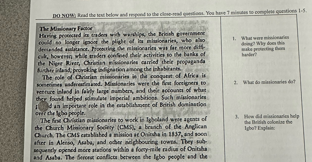 DO NOW: Read the text below and respond to the close-read questions. You have 7 minutes to complete questions 1-5.
The Missionary Factor
Having protected its traders with warships, the British government
could no longer ignore the plight of its missionaries, who also 1. What were missionaries
demanded assistance. Protecting the missionaries was far more diff doing? Why does this
make protecting them
cult, however; while traders confined their activities to the banks of harder?
the Niger River, Christian missionaries carried their propaganda
further inland; provoking indignation among the inhabitants.
The role of Christian missionaries in the conquest of Africa is
sometimes underestimated. Missionaries were the first foreigners to 2. What do missionaries do?
venture inland in fairly large numbers, and their accounts of what
they found helped stimulate imperial ambitions. Such missionaries
d an important role in the establishment of British domination
over the Igbo people.
The first Christian missionaries to work in Igboland were agents of 3. How did missionaries help
the British colonize the
the Church Missionary Society (CMS), a branch of the Anglican Igbo? Explain:
Church. The CMS established a mission at Onitsha in 1857, and soon
after in Alenso, Asaba, and other neighbouring rowns. They sub-
sequently opened more stations within a forty-mile radius of Onitsha
and Asaba. The fiercest conflicts between the Igbo people and the