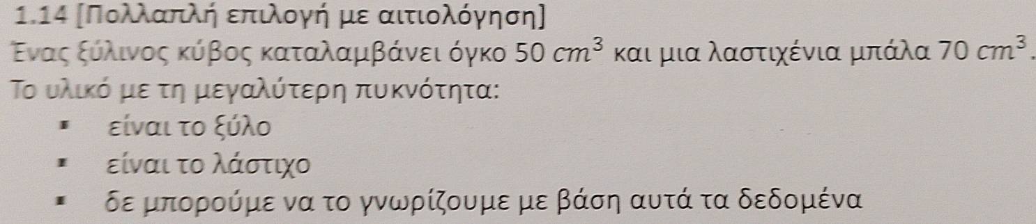 1.14 [Πολλαπλή επιλογή με αιτιολόγηση]
Εναςαξόαλαινος κύβος καταλαμβάνει όγκο 50cm^3 και μια λαστιχένια μπάλα 70cm^3. 
Το υλικό με τη μεγαλύτερη πυκνότητα:
είναι το ξύλο
είναι το λάστιχο
δε μπορούμε να το γνωρίζουμε με βάση αυτά τα δεδομένα