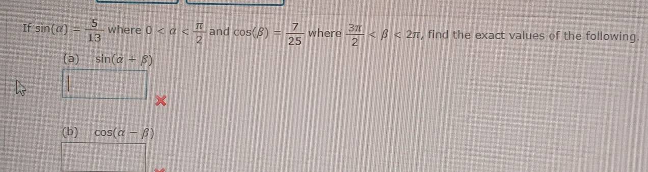 If sin (alpha )= 5/13  where 0 and cos (beta )= 7/25  where  3π /2  <2π , find the exact values of the following. 
(a) sin (alpha +beta )
(b) cos (alpha -beta )