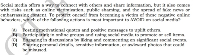 Social media offers a way to connect with others and share information, but it also comes
with risks such as online victimization, public shaming, and the spread of fake news or
embarrassing content. To protect oneself from becoming a victim of these negative online
behaviors, which of the following actions is most important to AVOID on social media?
(A) Posting motivational quotes and positive messages to uplift others.
(B) Participating in online groups and using social media to promote or sell items.
(C) Engaging in discussions by liking and commenting on significant social events.
(D) Sharing personal details, sensitive information, or awkward photos that could
be misused.