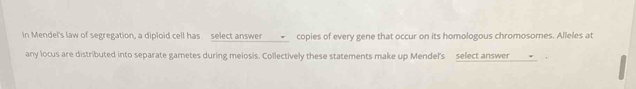 In Mendel's law of segregation, a diploid cell has select answer _✔__ copies of every gene that occur on its homologous chromosomes. Alleles at 
any locus are distributed into separate gametes during meiosis. Collectively these statements make up Mendel's select answer