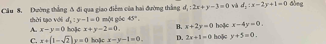 Đường thắng △ di qua giao điểm của hai đường thẳng d_1:2x+y-3=0 và d_2:x-2y+1=0 đồng
thời tạo với d_3:y-1=0 một góc 45°.
B. x+2y=0
A. x-y=0 hoặc x+y-2=0. hoặc x-4y=0.
C. x+(1-sqrt(2))y=0 hoặc x-y-1=0.
D. 2x+1=0 hoặc y+5=0.