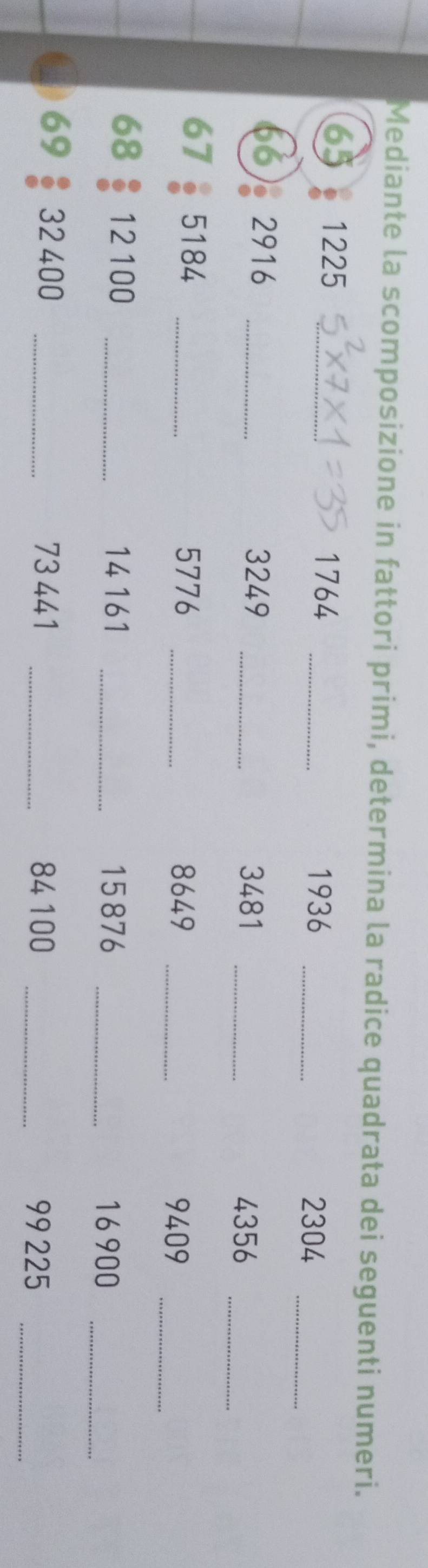 Mediante la scomposizione in fattori primi, determina la radice quadrata dei seguenti numeri.
65 1225 _
1764 _ 
1936 _ 2304 _ 
66) 2916 _
3249 _ 3481 _
4356 _
67 5184 _
5776 _ 8649 _
9409 _ 
68 12 100 _ 14161 _ 15876 _
16900 _
69 32400 _ 73 441 _ 84100 _
99 225 _