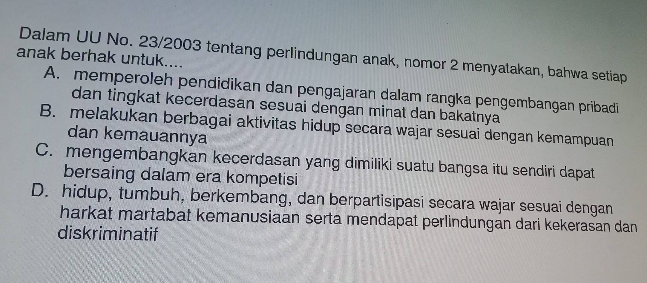 Dalam UU No. 23/2003 tentang perlindungan anak, nomor 2 menyatakan, bahwa setiap
anak berhak untuk....
A. memperoleh pendidikan dan pengajaran dalam rangka pengembangan pribadi
dan tingkat kecerdasan sesuai dengan minat dan bakatnya
B. melakukan berbagai aktivitas hidup secara wajar sesuai dengan kemampuan
dan kemauannya
C. mengembangkan kecerdasan yang dimiliki suatu bangsa itu sendiri dapat
bersaing dalam era kompetisi
D. hidup, tumbuh, berkembang, dan berpartisipasi secara wajar sesuai dengan
harkat martabat kemanusiaan serta mendapat perlindungan dari kekerasan dan
diskriminatif