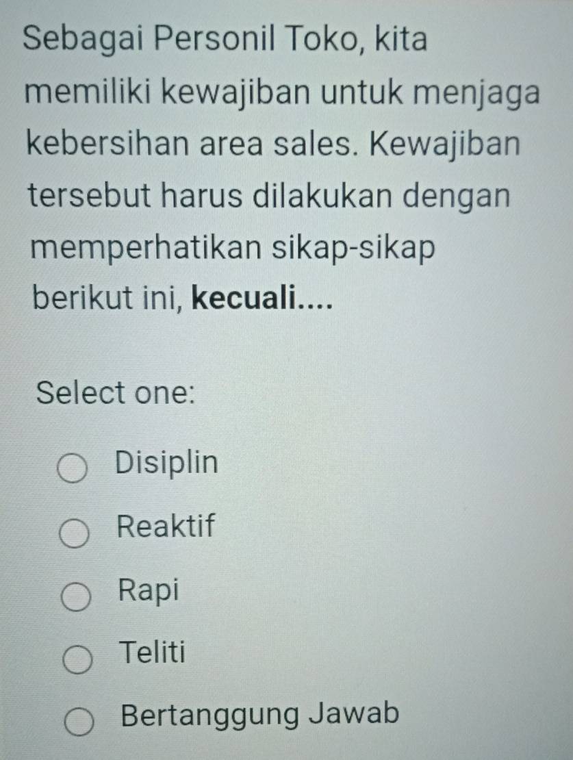 Sebagai Personil Toko, kita
memiliki kewajiban untuk menjaga
kebersihan area sales. Kewajiban
tersebut harus dilakukan dengan
memperhatikan sikap-sikap
berikut ini, kecuali....
Select one:
Disiplin
Reaktif
Rapi
Teliti
Bertanggung Jawab