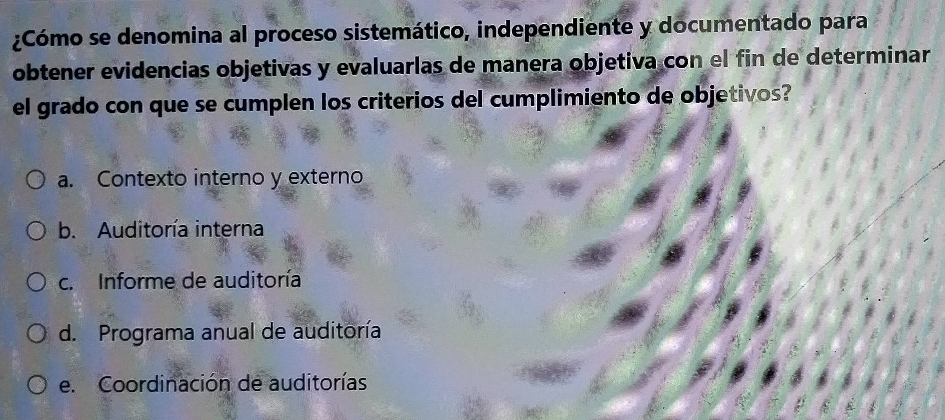 ¿Cómo se denomina al proceso sistemático, independiente y documentado para
obtener evidencias objetivas y evaluarlas de manera objetiva con el fin de determinar
el grado con que se cumplen los criterios del cumplimiento de objetivos?
a. Contexto interno y externo
b. Auditoría interna
c. Informe de auditoría
d. Programa anual de auditoría
e. Coordinación de auditorías