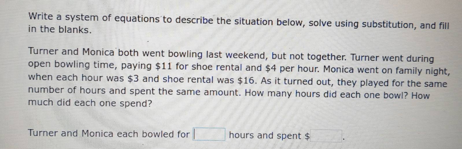 Write a system of equations to describe the situation below, solve using substitution, and fill 
in the blanks. 
Turner and Monica both went bowling last weekend, but not together. Turner went during 
open bowling time, paying $11 for shoe rental and $4 per hour. Monica went on family night, 
when each hour was $3 and shoe rental was $16. As it turned out, they played for the same 
number of hours and spent the same amount. How many hours did each one bowl? How 
much did each one spend? 
Turner and Monica each bowled for □ hours and spent $