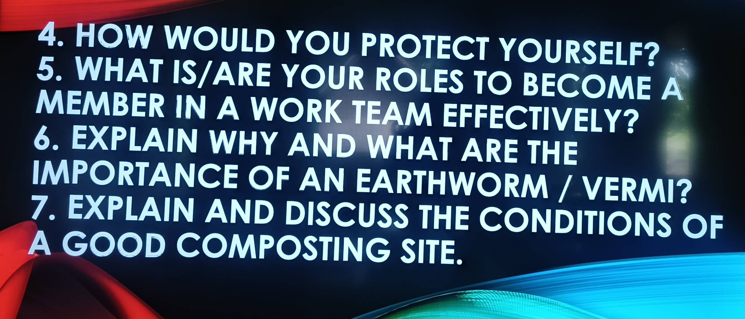 HOW WOULD YOU PROTECT YOURSELF? 
5. WHAT IS/ARE YOUR ROLES TO BECOME A 
MEMBER IN A WORK TEAM EFFECTIVELY? 
6. EXPLAIN WHY AND WHAT ARE THE 
IMPORTANCE OF AN EARTHWORM / VERMI? 
7. EXPLAIN AND DISCUSS THE CONDITIONS OF 
A GOOD COMPOSTING SITE.