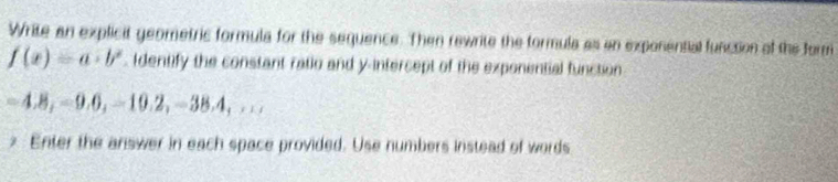 Write an explicit geometric formula for the sequence. Then rewrite the formula as an exponential funcsion of the form
f(x)=a· b^x. Identify the constant ratio and y-intercept of the exponential function
−4.8, −9.0, -10.2, -38,4,,... 
* Enter the answer in each space provided. Use numbers instead of words