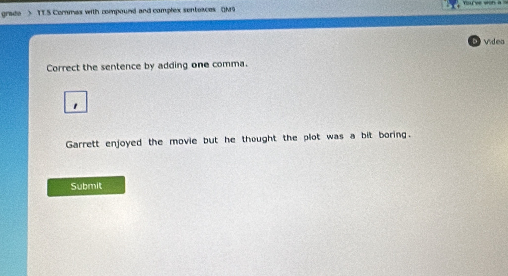 grade > TT.5 Commas with compound and complex sentences QM9 
Video 
Correct the sentence by adding one comma. 
Garrett enjoyed the movie but he thought the plot was a bit boring. 
Submit