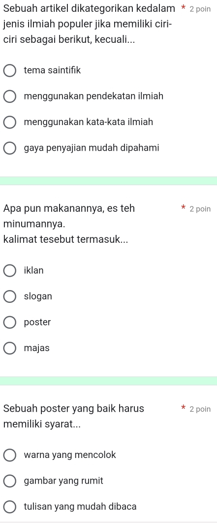 Sebuah artikel dikategorikan kedalam * 2 poin
jenis ilmiah populer jika memiliki ciri-
ciri sebagai berikut, kecuali...
tema saintifık
menggunakan pendekatan ilmiah
menggunakan kata-kata ilmiah
gaya penyajian mudah dipahami
Apa pun makanannya, es teh 2 poin
minumannya.
kalimat tesebut termasuk...
iklan
slogan
poster
majas
Sebuah poster yang baik harus 2 poin
memiliki syarat...
warna yang mencolok
gambar yang rumit
tulisan yang mudah dibaca