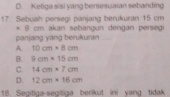 D. Ketiga sisi yang bersesuaian sebanding
17. Sebuah persegi panjang berukuran 15 cm
* 9cm a akan sebangun dengan persegi 
panjang yang berukuran ....
A. 10cm* 8cm
B. 9cm* 15cm
C. 14cm* 7cm
D. 12cm* 16cm
18. Segitiga-segitiga berikut ini yang tidak