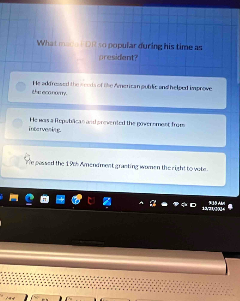 What made FDR so popular during his time as
president?
He addressed the needs of the American public and helped improve
the economy.
He was a Republican and prevented the government from
intervening.
He passed the 19th Amendment granting women the right to vote.
9:18 AM
10/23/2024
t