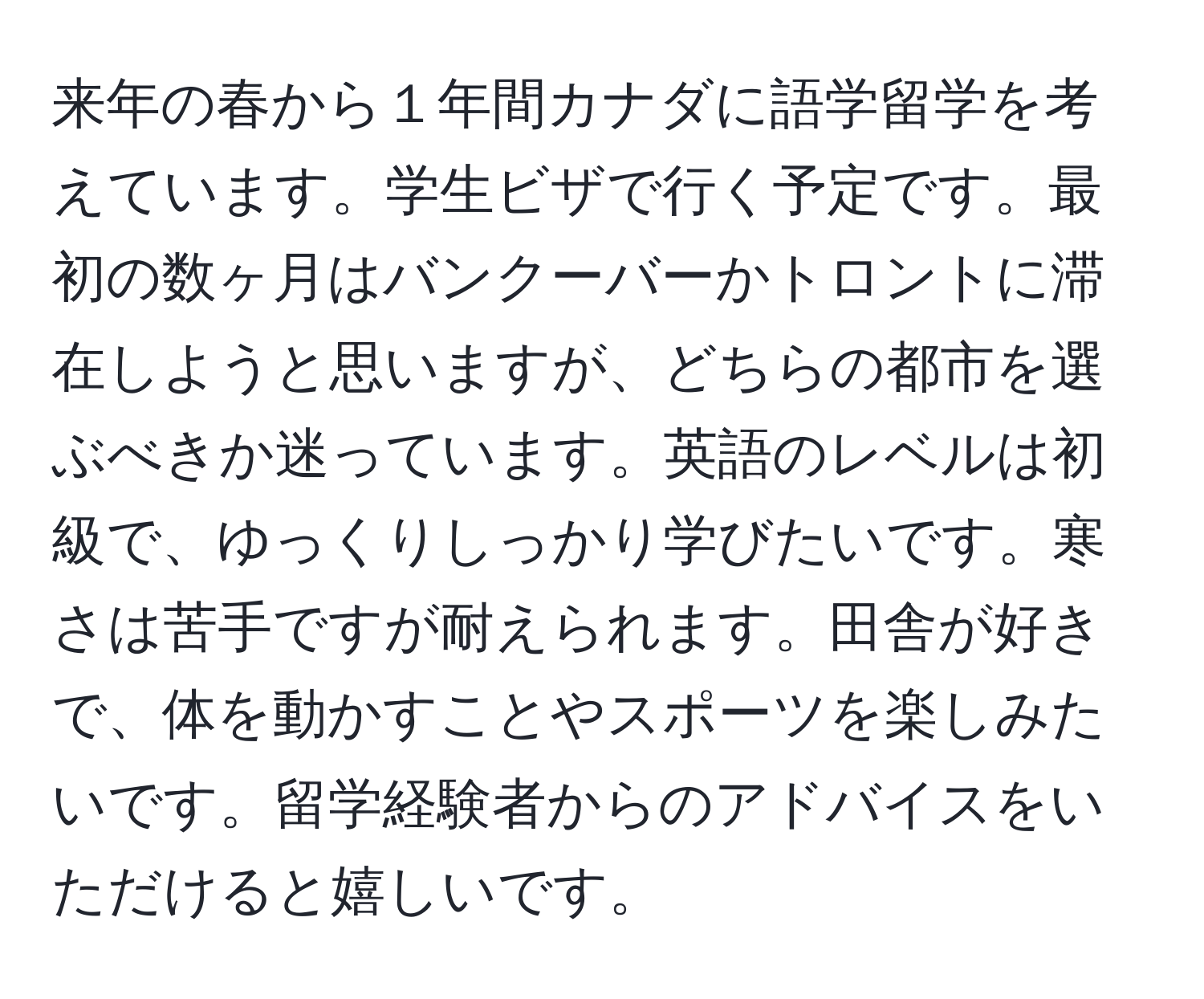 来年の春から１年間カナダに語学留学を考えています。学生ビザで行く予定です。最初の数ヶ月はバンクーバーかトロントに滞在しようと思いますが、どちらの都市を選ぶべきか迷っています。英語のレベルは初級で、ゆっくりしっかり学びたいです。寒さは苦手ですが耐えられます。田舎が好きで、体を動かすことやスポーツを楽しみたいです。留学経験者からのアドバイスをいただけると嬉しいです。