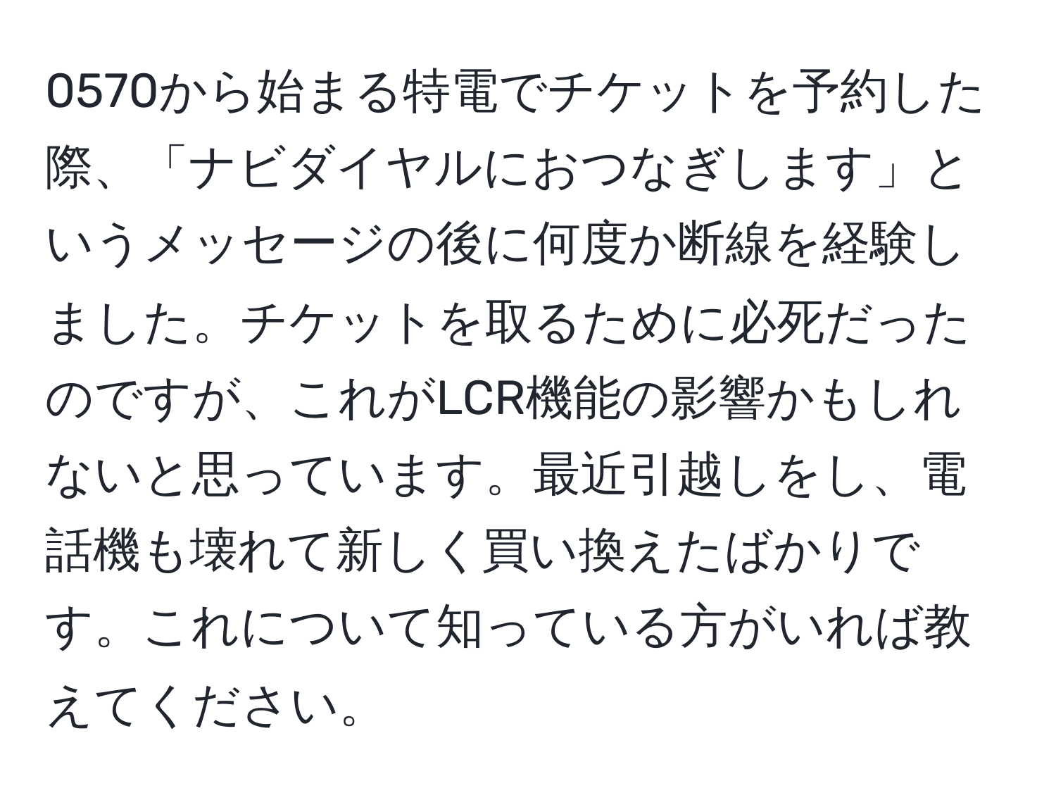 0570から始まる特電でチケットを予約した際、「ナビダイヤルにおつなぎします」というメッセージの後に何度か断線を経験しました。チケットを取るために必死だったのですが、これがLCR機能の影響かもしれないと思っています。最近引越しをし、電話機も壊れて新しく買い換えたばかりです。これについて知っている方がいれば教えてください。