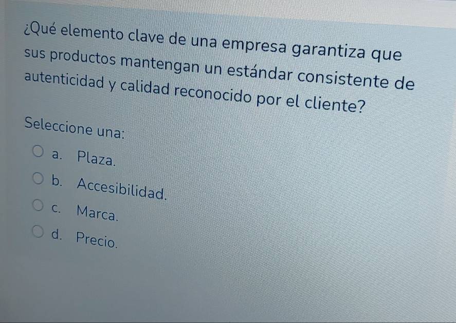 ¿Qué elemento clave de una empresa garantiza que
sus productos mantengan un estándar consistente de
autenticidad y calidad reconocido por el cliente?
Seleccione una:
a. Plaza.
b. Accesibilidad.
c. Marca.
d. Precio.